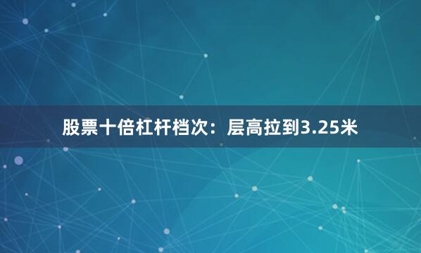 股票十倍杠杆档次：层高拉到3.25米