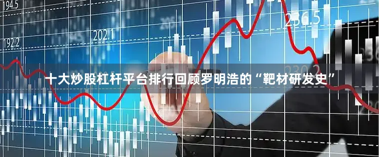 十大炒股杠杆平台排行回顾罗明浩的“靶材研发史”