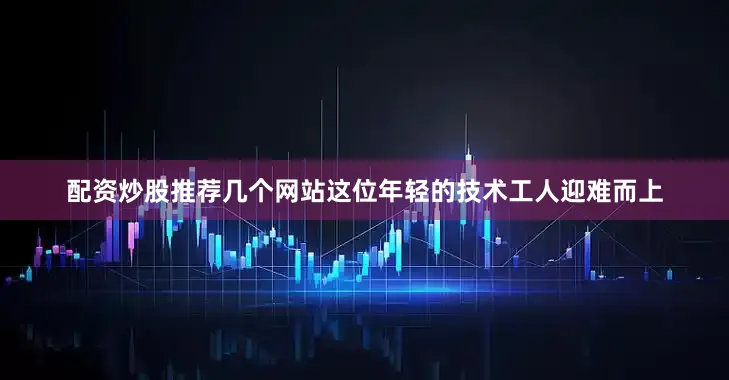 配资炒股推荐几个网站这位年轻的技术工人迎难而上