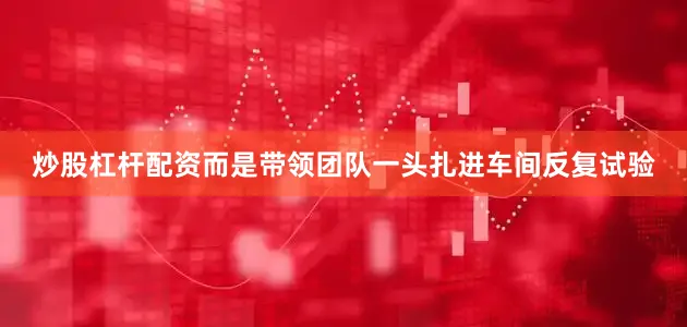 炒股杠杆配资而是带领团队一头扎进车间反复试验