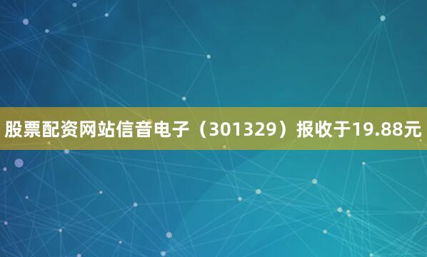 股票配资网站信音电子（301329）报收于19.88元