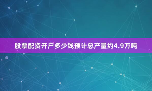 股票配资开户多少钱预计总产量约4.9万吨