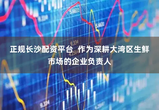 正规长沙配资平台  作为深耕大湾区生鲜市场的企业负责人