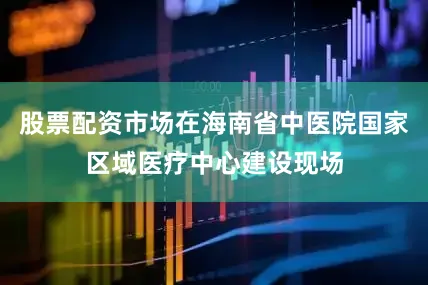 股票配资市场在海南省中医院国家区域医疗中心建设现场
