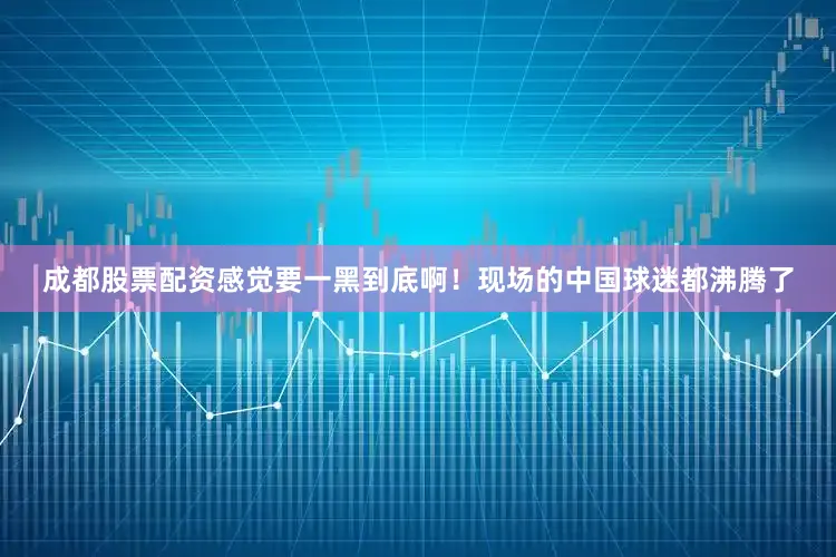 成都股票配资感觉要一黑到底啊！现场的中国球迷都沸腾了