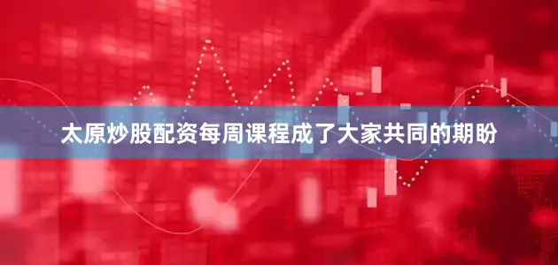 太原炒股配资每周课程成了大家共同的期盼
