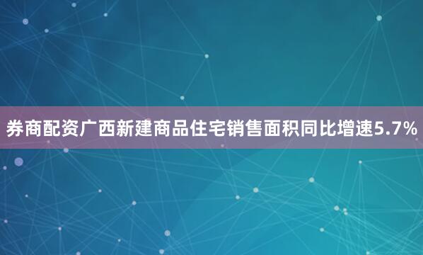 券商配资广西新建商品住宅销售面积同比增速5.7%