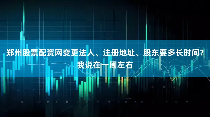郑州股票配资网变更法人、注册地址、股东要多长时间？我说在一周左右
