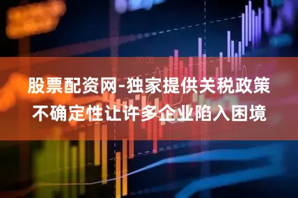 股票配资网-独家提供　　关税政策不确定性让许多企业陷入困境