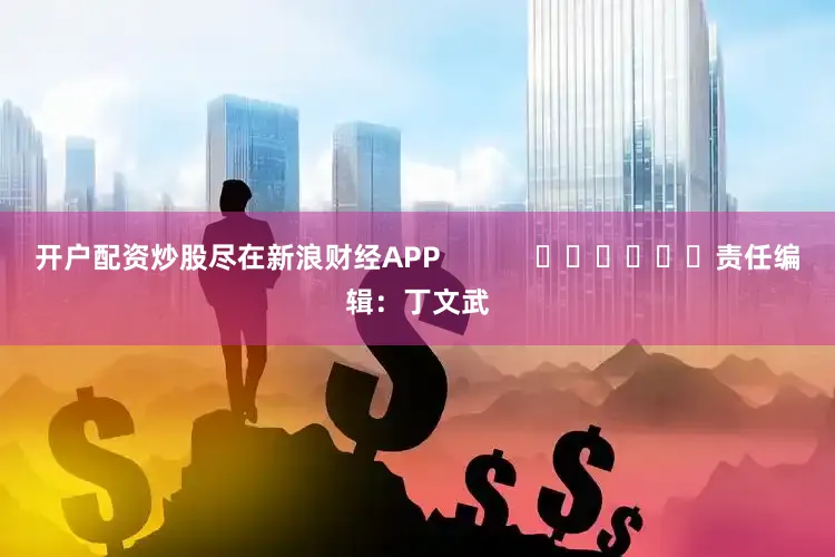 开户配资炒股尽在新浪财经APP            						责任编辑：丁文武