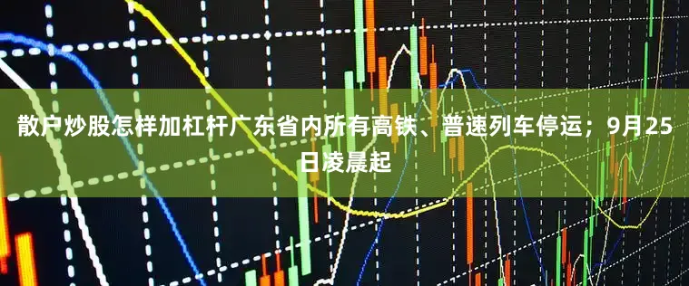 散户炒股怎样加杠杆广东省内所有高铁、普速列车停运；9月25日凌晨起